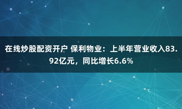 在线炒股配资开户 保利物业：上半年营业收入83.92亿元，同比增长6.6%