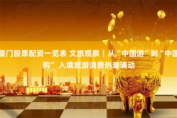 厦门股票配资一览表 文旅观察｜从“中国游”到“中国购” 入境旅游消费热潮涌动