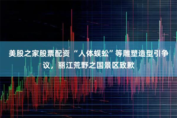 美股之家股票配资 “人体蜈蚣”等雕塑造型引争议，丽江荒野之国景区致歉