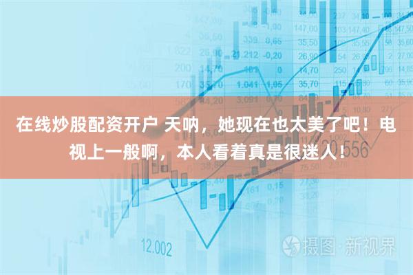 在线炒股配资开户 天呐，她现在也太美了吧！电视上一般啊，本人看着真是很迷人！