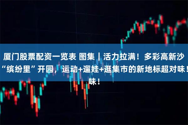 厦门股票配资一览表 图集｜活力拉满！多彩高新沙“缤纷里”开园，运动+遛娃+逛集市的新地标超对味！