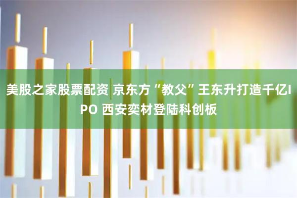 美股之家股票配资 京东方“教父”王东升打造千亿IPO 西安奕材登陆科创板