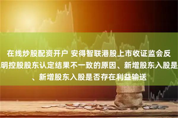 在线炒股配资开户 安得智联港股上市收证监会反馈意见：要求说明控股股东认定结果不一致的原因、新增股东入股是否存在利益输送