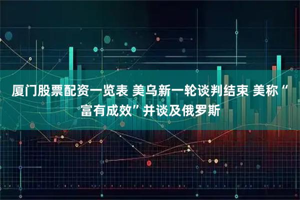 厦门股票配资一览表 美乌新一轮谈判结束 美称“富有成效”并谈及俄罗斯