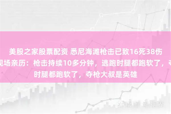 美股之家股票配资 悉尼海滩枪击已致16死38伤，中国留学生现场亲历：枪击持续10多分钟，逃跑时腿都跑软了，夺枪大叔是英雄