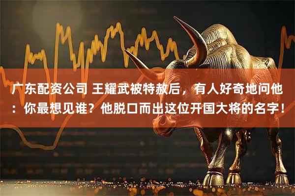 广东配资公司 王耀武被特赦后，有人好奇地问他：你最想见谁？他脱口而出这位开国大将的名字！
