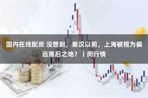 国内在线配资 没想到，秦汉以前，上海被视为偏远落后之地？丨闵行情