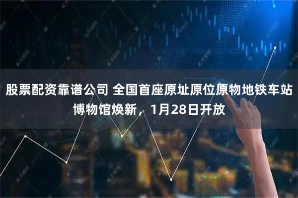 股票配资靠谱公司 全国首座原址原位原物地铁车站博物馆焕新，1月28日开放