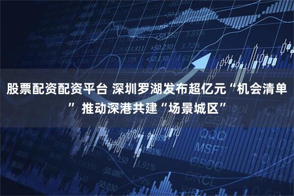 股票配资配资平台 深圳罗湖发布超亿元“机会清单” 推动深港共建“场景城区”