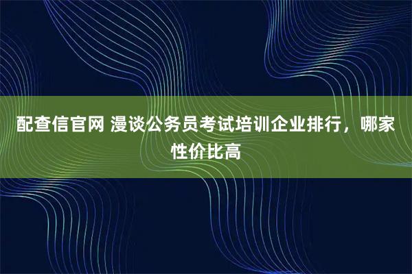 配查信官网 漫谈公务员考试培训企业排行，哪家性价比高