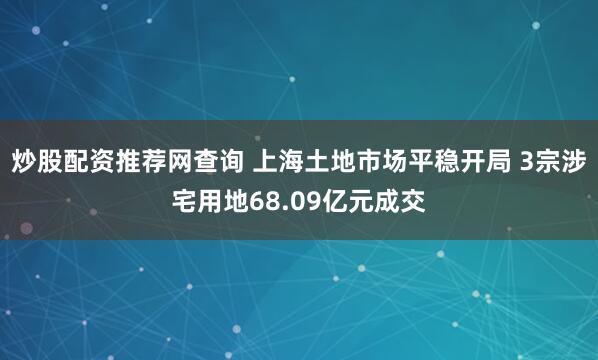 炒股配资推荐网查询 上海土地市场平稳开局 3宗涉宅用地68.09亿元成交
