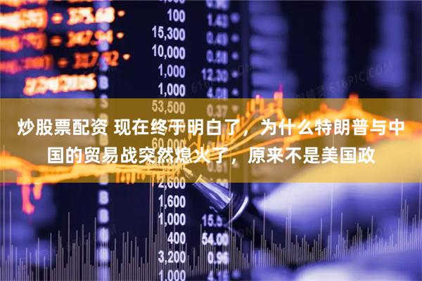 炒股票配资 现在终于明白了，为什么特朗普与中国的贸易战突然熄火了，原来不是美国政