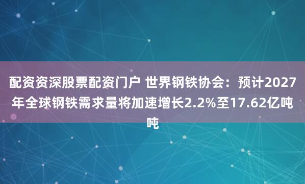 配资资深股票配资门户 世界钢铁协会：预计2027年全球钢铁需求量将加速增长2.2%至17.62亿吨