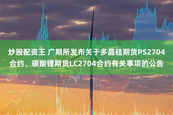 炒股配资王 广期所发布关于多晶硅期货PS2704合约、碳酸锂期货LC2704合约有关事项的公告