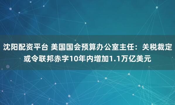 沈阳配资平台 美国国会预算办公室主任：关税裁定或令联邦赤字10年内增加1.1万亿美元
