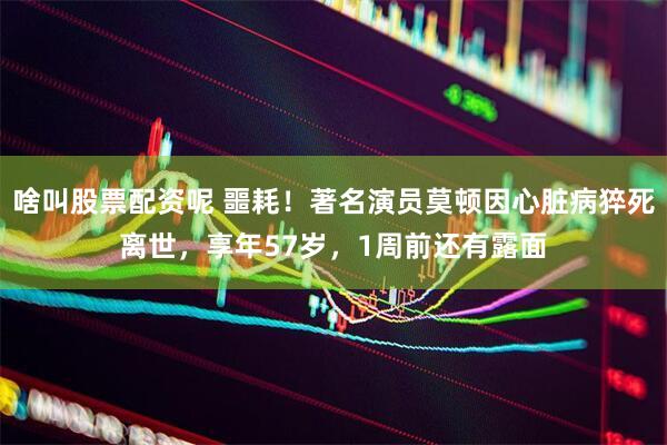 啥叫股票配资呢 噩耗！著名演员莫顿因心脏病猝死离世，享年57岁，1周前还有露面