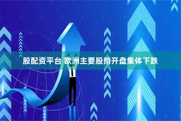 股配资平台 欧洲主要股指开盘集体下跌