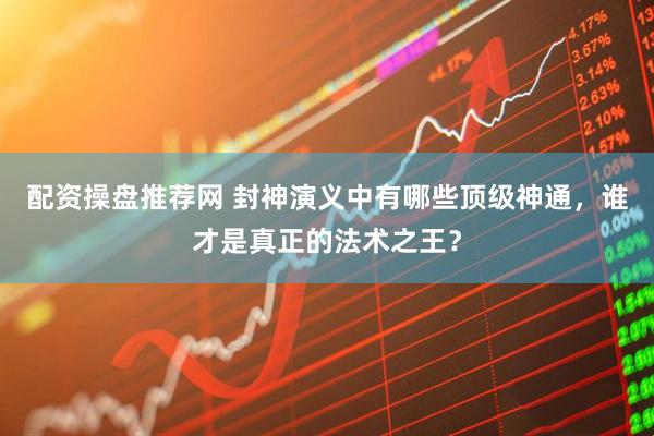 配资操盘推荐网 封神演义中有哪些顶级神通，谁才是真正的法术之王？