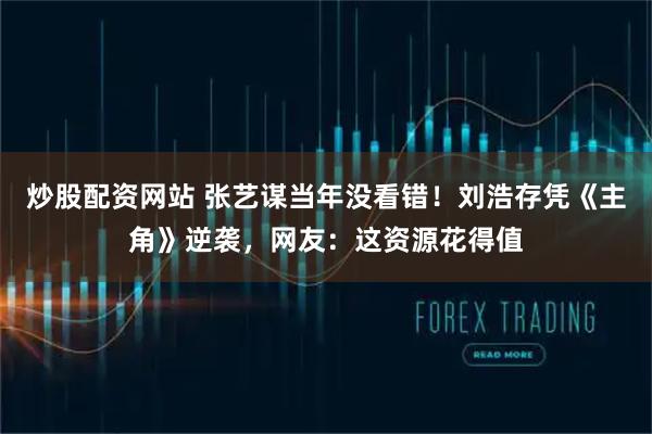 炒股配资网站 张艺谋当年没看错！刘浩存凭《主角》逆袭，网友：这资源花得值