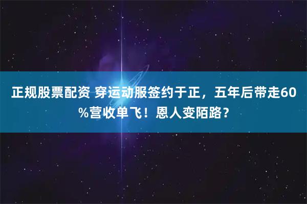 正规股票配资 穿运动服签约于正，五年后带走60%营收单飞！恩人变陌路？