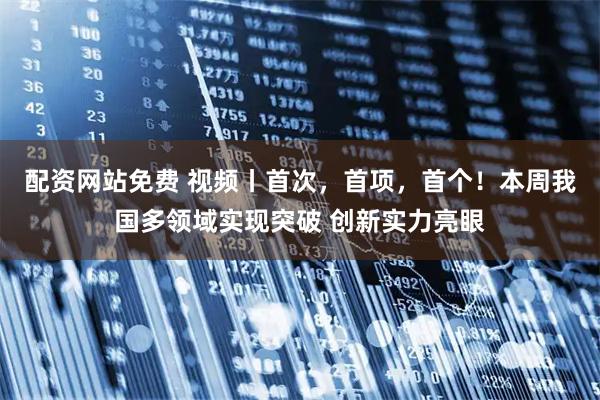 配资网站免费 视频丨首次，首项，首个！本周我国多领域实现突破 创新实力亮眼