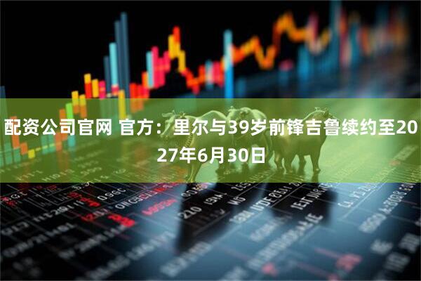 配资公司官网 官方：里尔与39岁前锋吉鲁续约至2027年6月30日